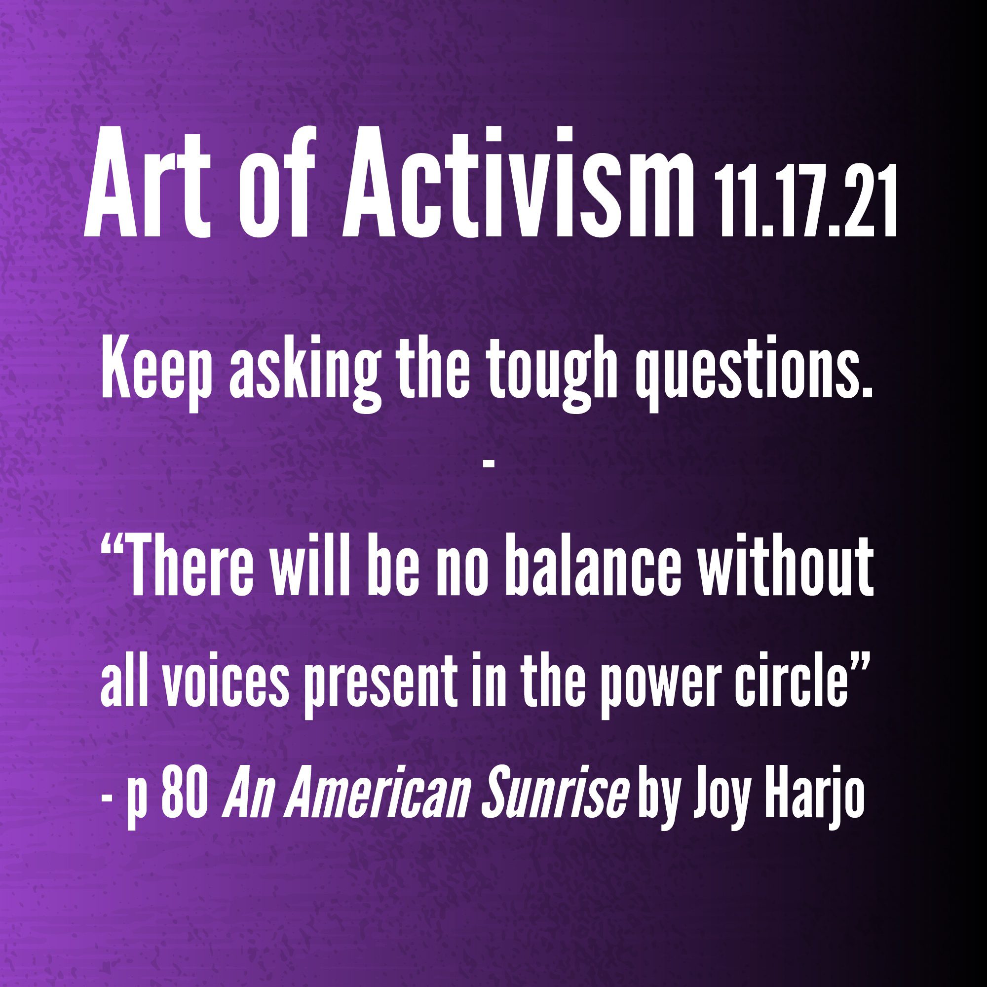 Art of Activism November 17, 2021. Keep asking the tough questions. "There will be no balance without all voices present in the power circle" - page 80 of An American Sunrise by Joy Harjo.