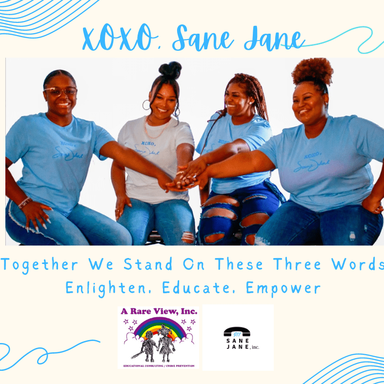 At the top is the name of the play XOXO Sane Jane in cursive blue writing. Then there is a picture of 4 African American women with their hands gathered in the middle. From left to right the first woman is brown complexion and has a ponytail and a blue t shirt that says XOXO, Sane Jane and jeans on, the next woman is light brown complexion and has a high ponytail with a white t-shirt that says XOXO, Sane Jane, the next woman is brown complexion with braids and a blue t-shirt that says XOXO, Sane Jane and ripped blue jeans and then the last woman is brown complexion with a high ponytail with a big poof and a blue t-shirt that says XOXO, Sane Jane and blue jeans. Below the picture are the words Together we Stand on These Three Words and then the next line says Enlighten Educate Empower. Below the words is the logo for a rare view that has a rainbow and two children holding hands and next to it is the logo for 911 Sane Jane that has a telephone with the numbers 911 under it and then Sane Jane
