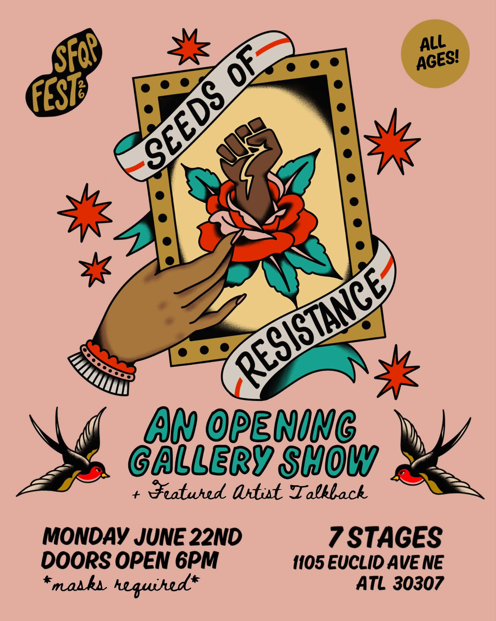 Seeds of Resistance: on a light pink background, a medium skinned hand holds a gold framed image of a Black fist coming out of a rose. A banner saying “Seeds of Resistance” wraps around the fame. In the top corners are bubbles that say “SFQP Fest ‘26” and “All Ages.” Below the image, teal bubble letters say “An Opening Gallery Show” and below this in cursive text “+ Featured Artist Talkback.” Framing this text are black and red birds in traditional tattoo style. At the bottom of the flyer is black text saying “Monday June 22nd. Doors open at 6pm. *masks required* 7 Stages. 1105 Euclid Ave. NE ATL 30307”