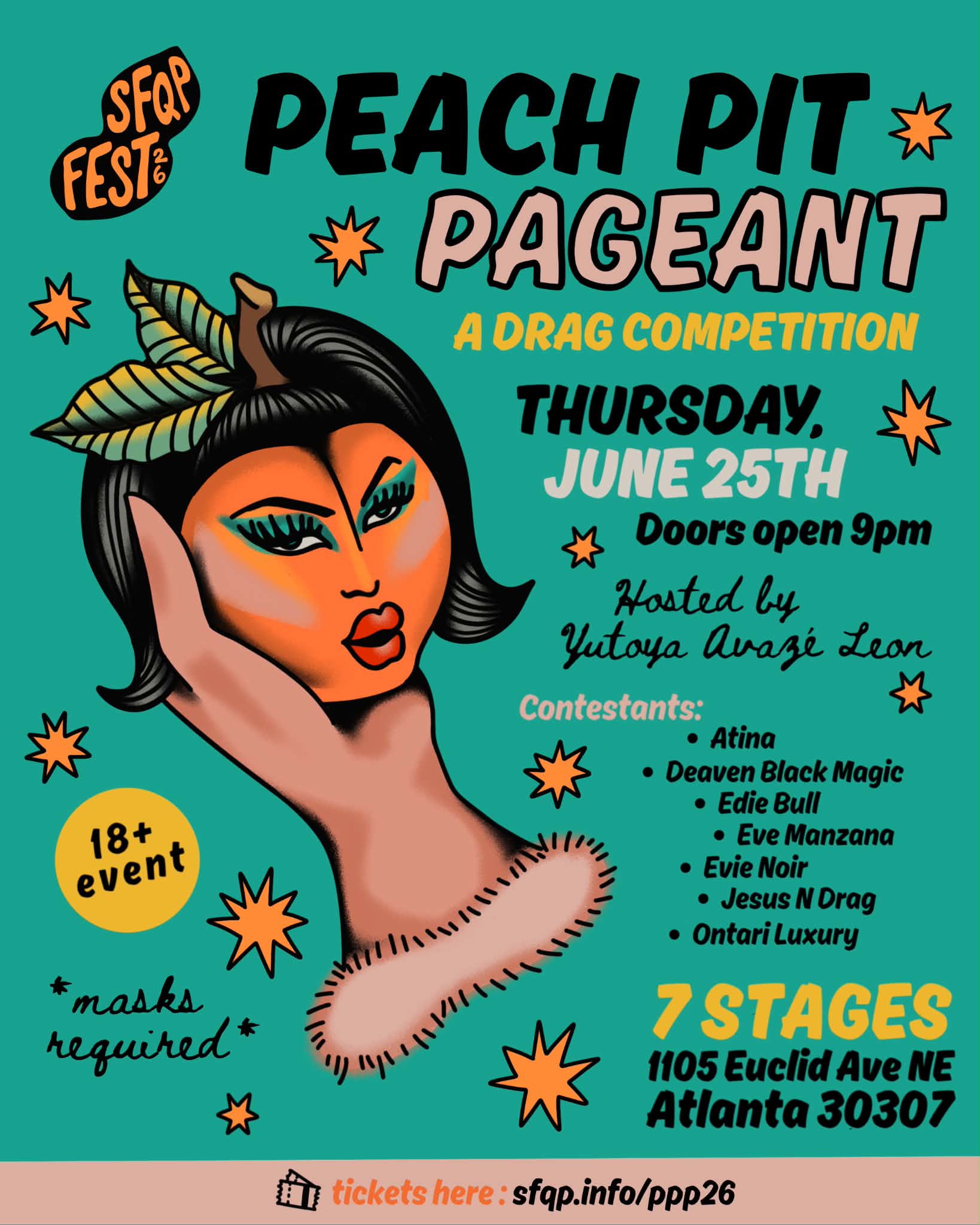 Peach Pit Pageant: on a teal background, a medium-light skinned hand holds a peach with drag makeup, a black bob wig, and a stem and leaves coming out of the top. Around the image are peach colored sparkles. In the left top and bottom corners are bubbles that respectively say “SFQP Fest ‘26” and “18+ event.” Below the age bubble is text that reads “*masks required*” From top to bottom on the right hand side, text reads: “PEACH PIT PAGEANT. A Drag Competition. Thursday June 25th. Doors open 9pm. Hosted by Yutoya Avazé Leon. Contestants: Atina; Deaven Black Magic; Eve Manzana; Evie Noir; Jesus ‘N’ Drag; Ontari Luxury. 7 Stages. 1105 Euclid Ave. NE ATL 30307.” A light pink band at the bottom edge of the flyer says “tickets here: sfqp.info/ppp26.”